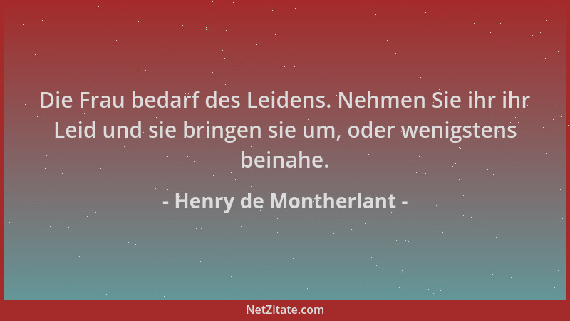 Henry de Montherlant - Die Frau bedarf des Leidens. Nehmen Sie ihr ihr Leid und sie bringen sie um, oder wenigstens beinahe...