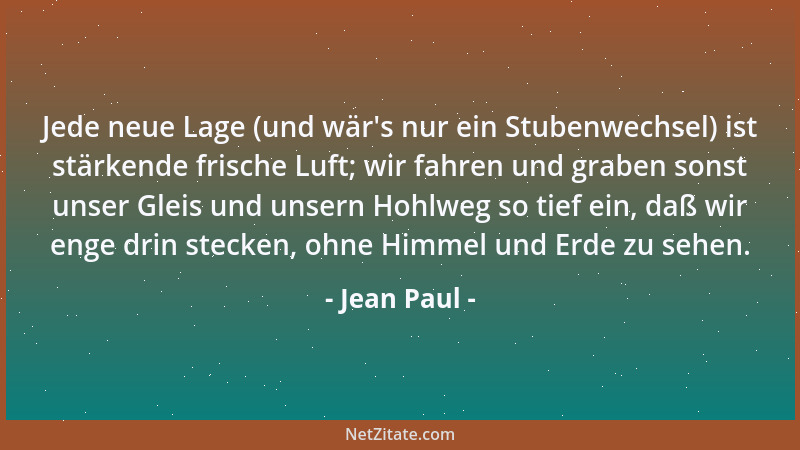 Jean Paul - Jede neue Lage (und wär 's nur ein Stubenwechsel) ist stärkende frische Luft; wir fahren und graben sonst unser...