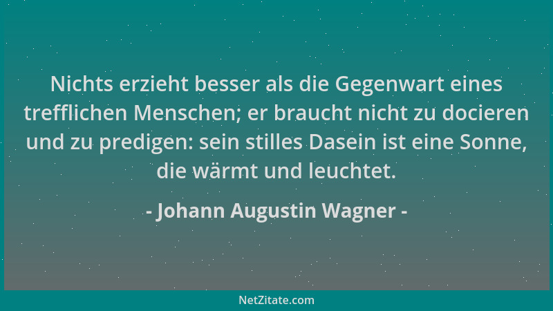 Johann Augustin Wagner - Nichts erzieht besser als die Gegenwart eines trefflichen Menschen; er braucht nicht zu docieren u...