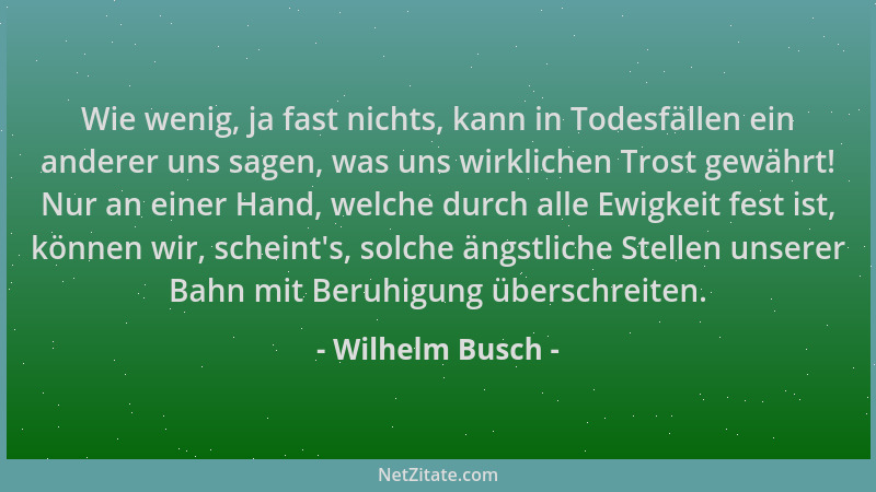 Wilhelm Busch - Wie wenig, ja fast nichts, kann in Todesfällen ein anderer uns sagen, was uns wirklichen Trost gewährt! Nur...