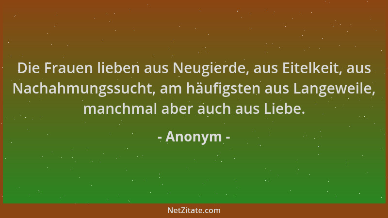 Anonym - Die Frauen lieben aus Neugierde, aus Eitelkeit, aus Nachahmungssucht, am häufigsten aus Langeweile, manchmal aber...