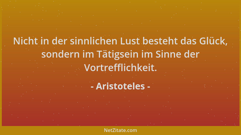 Aristoteles - Nicht in der sinnlichen Lust besteht das Glück, sondern im Tätigsein im Sinne der Vortrefflichkeit....