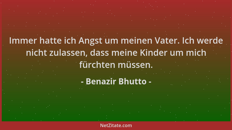 Benazir Bhutto - Immer hatte ich Angst um meinen Vater. Ich werde nicht zulassen, dass meine Kinder um mich fürchten müssen...