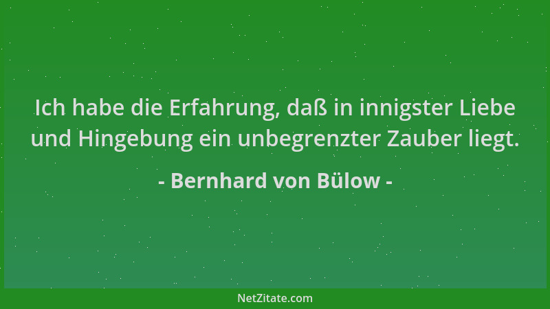 Bernhard von Bülow - Ich habe die Erfahrung, daß in innigster Liebe und Hingebung ein unbegrenzter Zauber liegt....