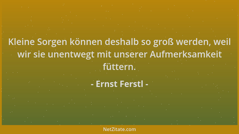 Ernst Ferstl - Kleine Sorgen können deshalb so groß werden, weil wir sie unentwegt mit unserer Aufmerksamkeit füttern....