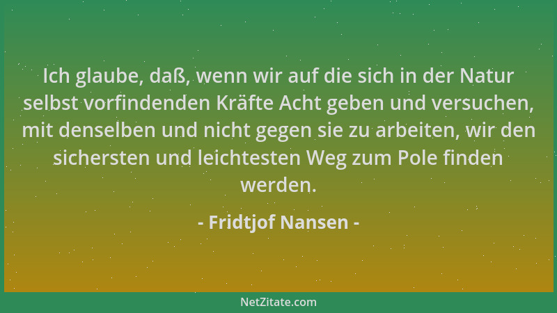 Fridtjof Nansen - Ich glaube, daß, wenn wir auf die sich in der Natur selbst vorfindenden Kräfte Acht geben und versuchen,...