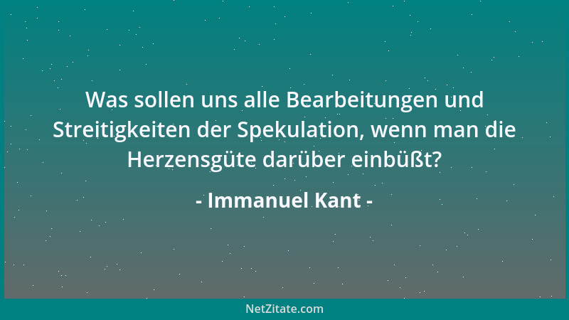 Immanuel Kant - Was sollen uns alle Bearbeitungen und Streitigkeiten der Spekulation, wenn man die Herzensgüte darüber einb...
