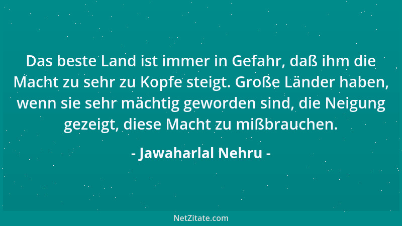 Jawaharlal Nehru - Das beste Land ist immer in Gefahr, daß ihm die Macht zu sehr zu Kopfe steigt. Große Länder haben, wenn...