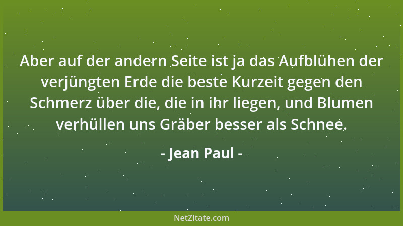 Jean Paul - Aber auf der andern Seite ist ja das Aufblühen der verjüngten Erde die beste Kurzeit gegen den Schmerz über die...