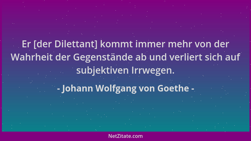 Johann Wolfgang von Goethe - Er [der Dilettant] kommt immer mehr von der Wahrheit der Gegenstände ab und verliert sich auf...
