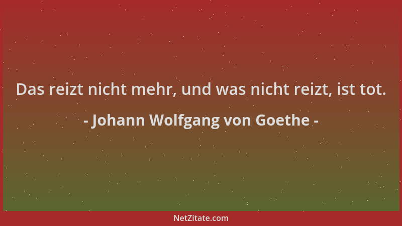 Johann Wolfgang von Goethe - Das reizt nicht mehr, und was nicht reizt, ist tot....