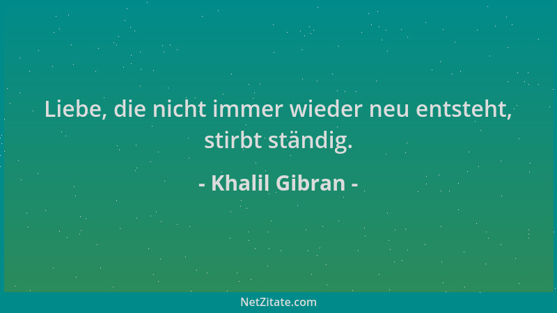 Khalil Gibran - Liebe, die nicht immer wieder neu entsteht, stirbt ständig....