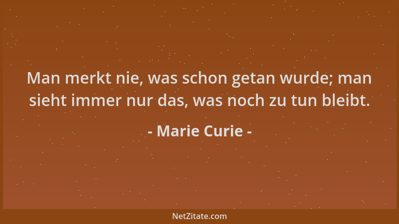 Marie Curie - Man merkt nie, was schon getan wurde; man sieht immer nur das, was noch zu tun bleibt....