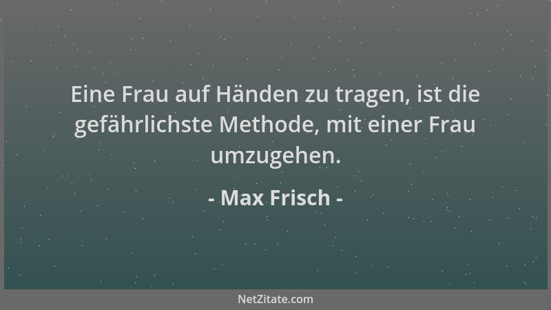 Max Frisch - Eine Frau auf Händen zu tragen, ist die gefährlichste Methode, mit einer Frau umzugehen....