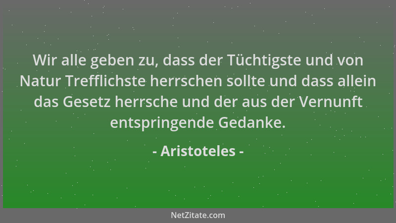 Aristoteles - Wir alle geben zu, dass der Tüchtigste und von Natur Trefflichste herrschen sollte und dass allein das Gesetz...