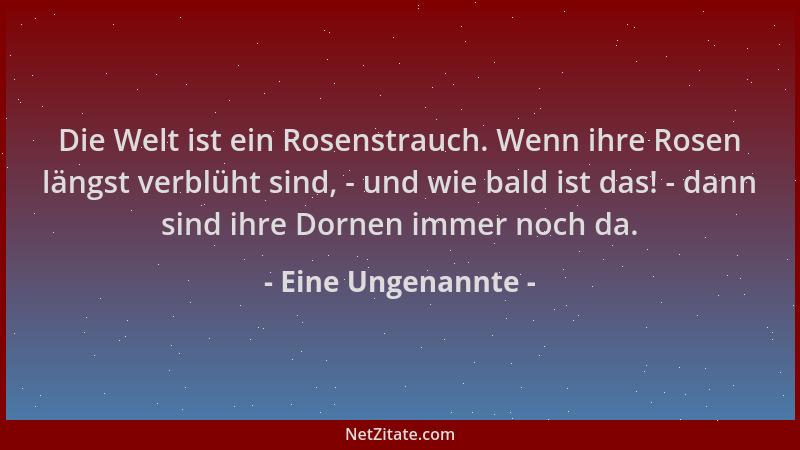 Eine Ungenannte - Die Welt ist ein Rosenstrauch. Wenn ihre Rosen längst verblüht sind, - und wie bald ist das! - dann sind...