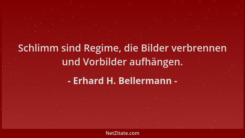 Erhard H. Bellermann - Schlimm sind Regime, die Bilder verbrennen und Vorbilder aufhängen....