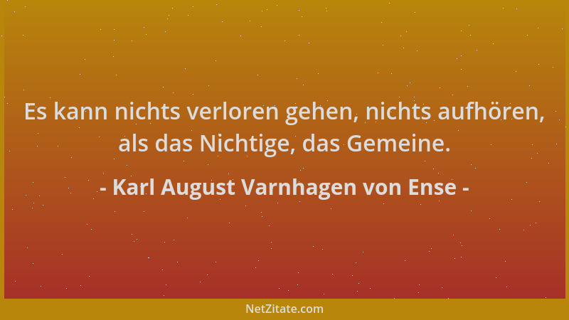 Karl August Varnhagen von Ense - Es kann nichts verloren gehen, nichts aufhören, als das Nichtige, das Gemeine....