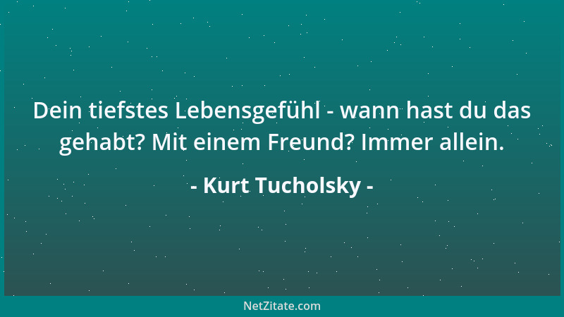 Kurt Tucholsky - Dein tiefstes Lebensgefühl - wann hast du das gehabt? Mit einem Freund? Immer allein....