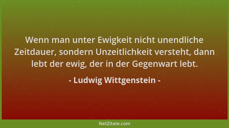 Ludwig Wittgenstein - Wenn man unter Ewigkeit nicht unendliche Zeitdauer, sondern Unzeitlichkeit versteht, dann lebt der ew...