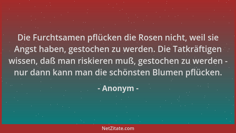 Anonym - Die Furchtsamen pflücken die Rosen nicht, weil sie Angst haben, gestochen zu werden. Die Tatkräftigen wissen, daß...