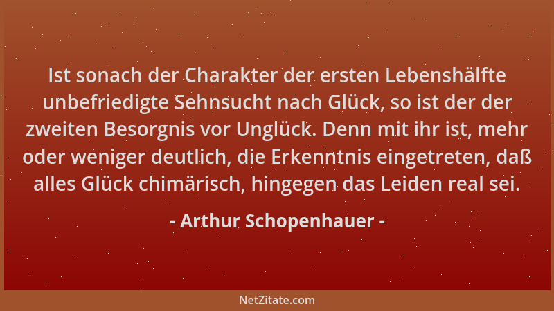 Arthur Schopenhauer - Ist sonach der Charakter der ersten Lebenshälfte unbefriedigte Sehnsucht nach Glück, so ist der der z...