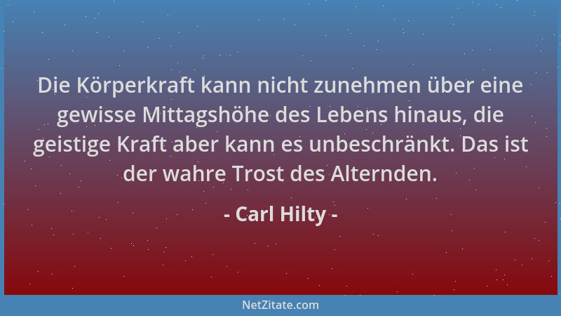 Carl Hilty - Die Körperkraft kann nicht zunehmen über eine gewisse Mittagshöhe des Lebens hinaus, die geistige Kraft aber k...