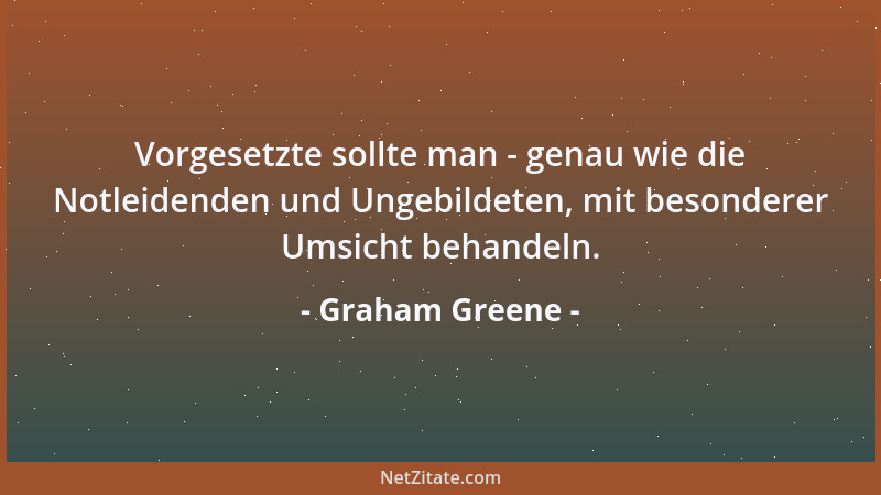 Graham Greene - Vorgesetzte sollte man - genau wie die Notleidenden und Ungebildeten, mit besonderer Umsicht behandeln....