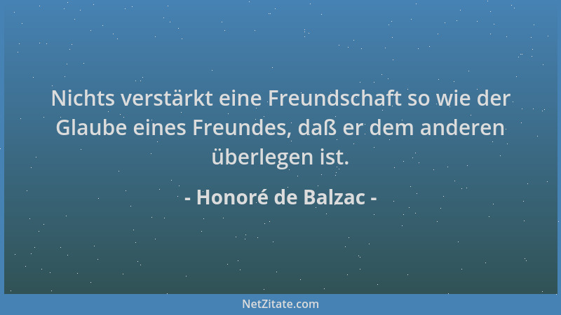 Honoré de Balzac - Nichts verstärkt eine Freundschaft so wie der Glaube eines Freundes, daß er dem anderen überlegen ist....
