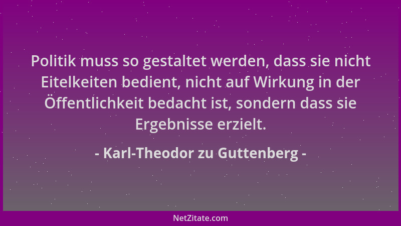 Karl-Theodor zu Guttenberg - Politik muss so gestaltet werden, dass sie nicht Eitelkeiten bedient, nicht auf Wirkung in der...