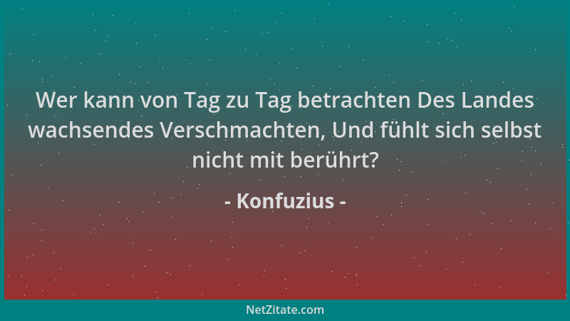 Konfuzius - Wer kann von Tag zu Tag betrachten Des Landes wachsendes Verschmachten, Und fühlt sich selbst nicht mit berührt...