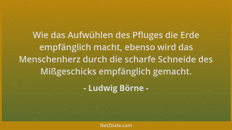 Ludwig Börne - Wie das Aufwühlen des Pfluges die Erde empfänglich macht, ebenso wird das Menschenherz durch die scharfe Sch...