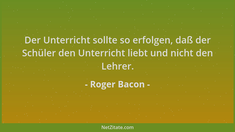 Roger Bacon - Der Unterricht sollte so erfolgen, daß der Schüler den Unterricht liebt und nicht den Lehrer....
