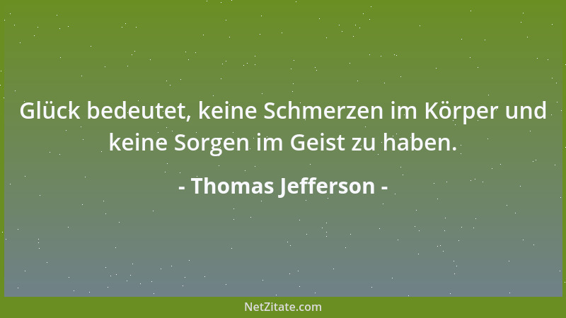 Thomas Jefferson - Glück bedeutet, keine Schmerzen im Körper und keine Sorgen im Geist zu haben....