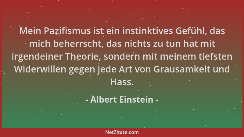Albert Einstein - Mein Pazifismus ist ein instinktives Gefühl, das mich beherrscht, das nichts zu tun hat mit irgendeiner T...