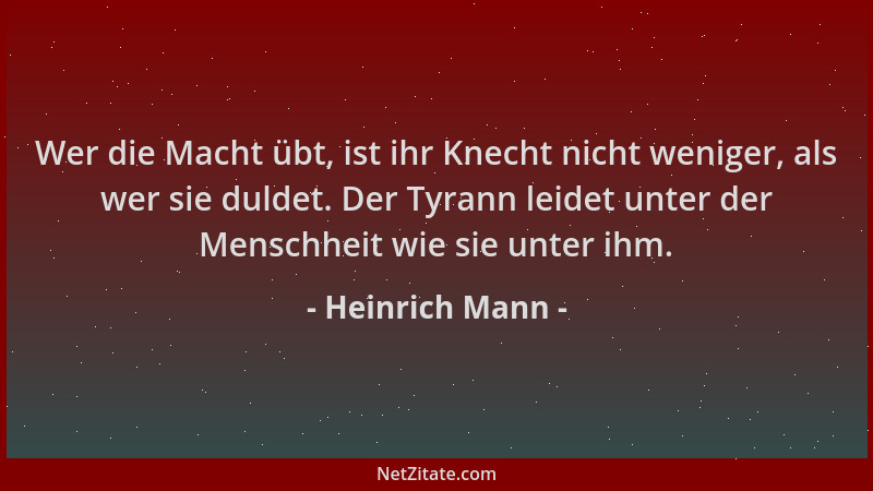 Heinrich Mann - Wer die Macht übt, ist ihr Knecht nicht weniger, als wer sie duldet. Der Tyrann leidet unter der Menschheit...