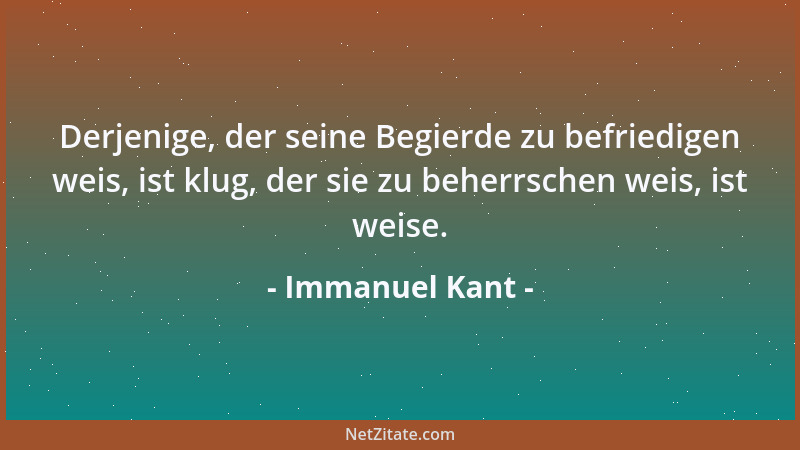 Immanuel Kant - Derjenige, der seine Begierde zu befriedigen weis, ist klug, der sie zu beherrschen weis, ist weise....