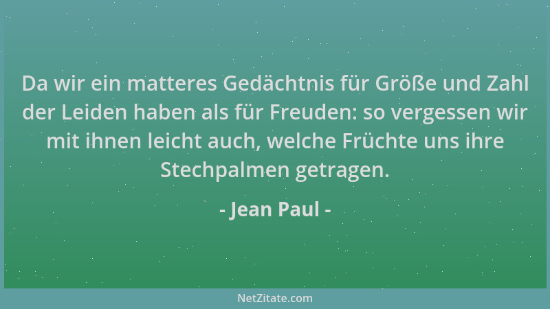 Jean Paul - Da wir ein matteres Gedächtnis für Größe und Zahl der Leiden haben als für Freuden: so vergessen wir mit ihnen...