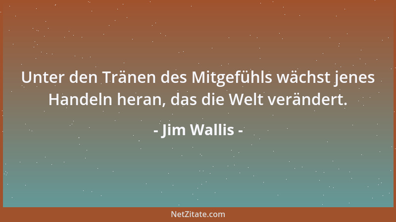 Jim Wallis - Unter den Tränen des Mitgefühls wächst jenes Handeln heran, das die Welt verändert....