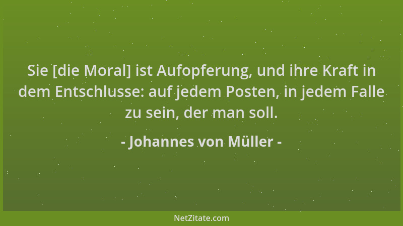 Johannes von Müller - Sie [die Moral] ist Aufopferung, und ihre Kraft in dem Entschlusse: auf jedem Posten, in jedem Falle...