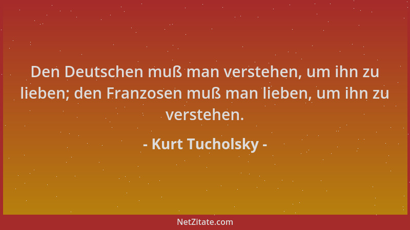 Kurt Tucholsky - Den Deutschen muß man verstehen, um ihn zu lieben; den Franzosen muß man lieben, um ihn zu verstehen....