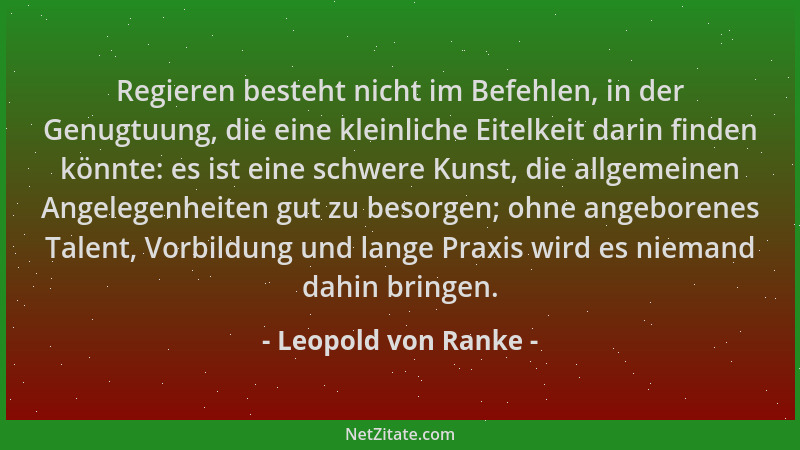 Leopold von Ranke - Regieren besteht nicht im Befehlen, in der Genugtuung, die eine kleinliche Eitelkeit darin finden könnt...