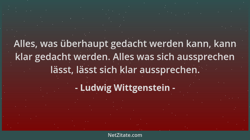 Ludwig Wittgenstein - Alles, was überhaupt gedacht werden kann, kann klar gedacht werden. Alles was sich aussprechen lässt,...