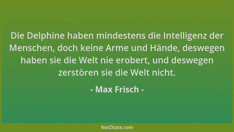 Max Frisch - Die Delphine haben mindestens die Intelligenz der Menschen, doch keine Arme und Hände, deswegen haben sie die...