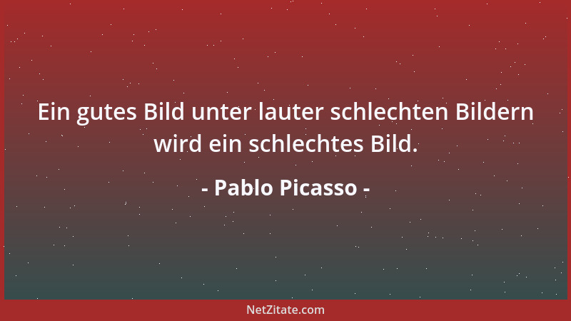 Pablo Picasso - Ein gutes Bild unter lauter schlechten Bildern wird ein schlechtes Bild....