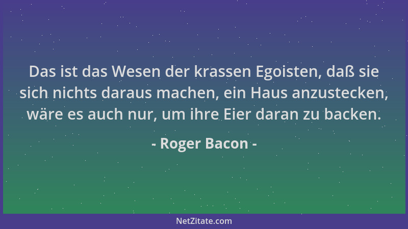 Roger Bacon - Das ist das Wesen der krassen Egoisten, daß sie sich nichts daraus machen, ein Haus anzustecken, wäre es auch...
