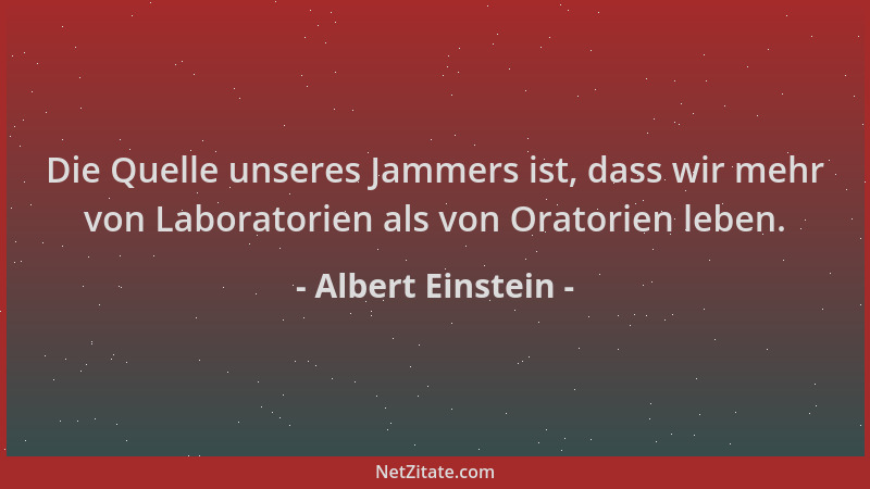 Albert Einstein - Die Quelle unseres Jammers ist, dass wir mehr von Laboratorien als von Oratorien leben....