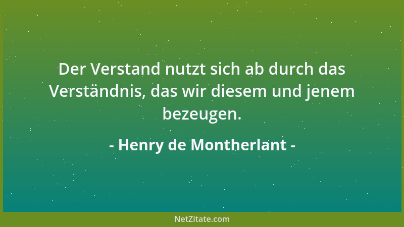 Henry de Montherlant - Der Verstand nutzt sich ab durch das Verständnis, das wir diesem und jenem bezeugen....
