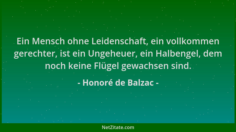 Honoré de Balzac - Ein Mensch ohne Leidenschaft, ein vollkommen gerechter, ist ein Ungeheuer, ein Halbengel, dem noch keine...