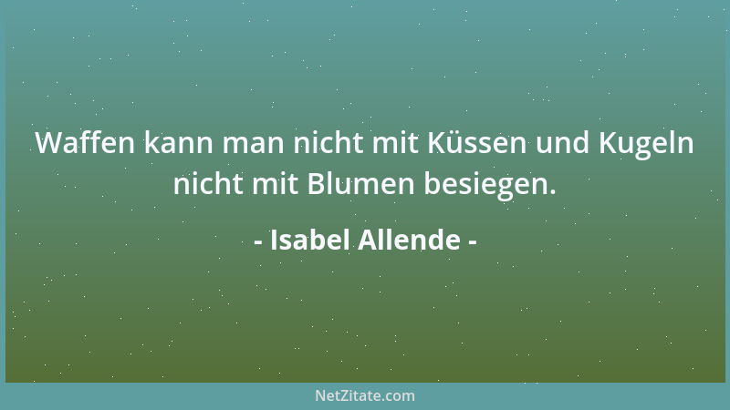 Isabel Allende - Waffen kann man nicht mit Küssen und Kugeln nicht mit Blumen besiegen....